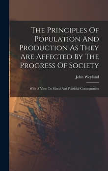 Hardcover The Principles Of Population And Production As They Are Affected By The Progress Of Society: With A View To Moral And Politicial Consequences Book