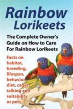 Rainbow Lorikeets, the Complete Owner's Guide on How to Care for Rainbow Lorikeets, Facts on Habitat, Breeding, Lifespan, Behavior, Diet, Cages, Talking and Suitability as Pets