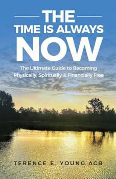 The Time Is Always NOW : The Ultimate Guide to Becoming Physically, Spiritually and Financially Free