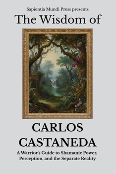 The Wisdom of Carlos Castaneda: A Warrior's Guide to Shamanic Power, Perception, and the Separate Reality (Shamanic Wisdom)