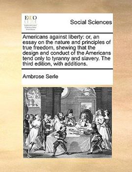 Americans against liberty: or, an essay on the nature and principles of true freedom, shewing that the design and conduct of the Americans tend only ... slavery. The third edition, with additions.