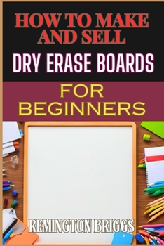 HOW TO MAKE AND SELL DRY ERASE BOARDS FOR BEGINNERS: Step-By-Step Guide To Crafting, Marketing, And Profiting From Custom Whiteboards