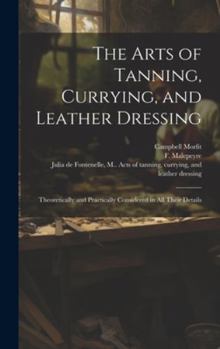 Hardcover The Arts of Tanning, Currying, and Leather Dressing: Theoretically and Practically Considered in All Their Details Book
