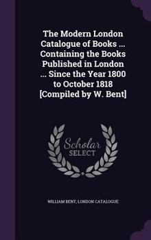 Hardcover The Modern London Catalogue of Books ... Containing the Books Published in London ... Since the Year 1800 to October 1818 [Compiled by W. Bent] Book