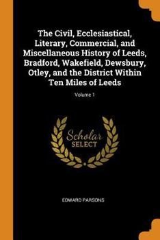 Paperback The Civil, Ecclesiastical, Literary, Commercial, and Miscellaneous History of Leeds, Bradford, Wakefield, Dewsbury, Otley, and the District Within Ten Book