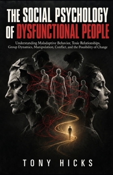 The Social Psychology of Dysfunctional People: Understanding Maladaptive Behavior, Toxic Relationships, Group Dynamics, Manipulation, Conflict, and the Possibility of Change