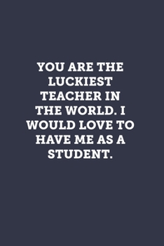 You are the luckiest teacher in the world. I would love to have me as a student.: Blank Lined Journal Notebook to Write In, Sarcastic Gag Gift for Women and Men