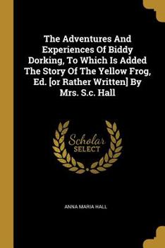 Paperback The Adventures And Experiences Of Biddy Dorking, To Which Is Added The Story Of The Yellow Frog, Ed. [or Rather Written] By Mrs. S.c. Hall Book