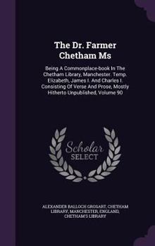 The Dr. Farmer Chetham MS: Being a Commonplace-Book in the Chetham Library, Manchester. Temp. Elizabeth, James I. and Charles I. Consisting of Verse and Prose, Mostly Hitherto Unpublished, Volume 90