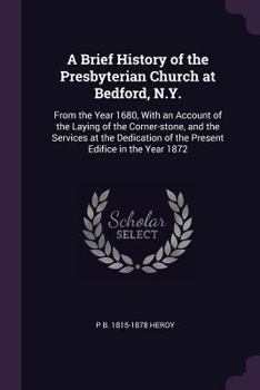 A brief history of the Presbyterian Church at Bedford, N.Y.: from the year 1680, with an account of the laying of the corner-stone, and the services ... of the present edifice in the year 1872