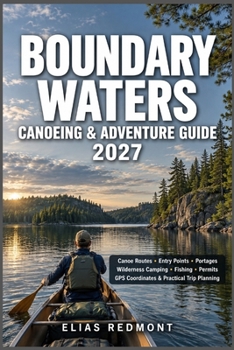 Boundary Waters Canoeing & Adventure Guide 2027: Canoe Routes, Entry Points, Portages, Wilderness Camping, Fishing, Permits, GPS Coordinates & Practical Trip Planning