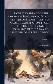 Correspondence of the American Revolution, Being Letters of Eminent men to George Washington, From the Time of his Taking Command of the Army to the end of his Presidency