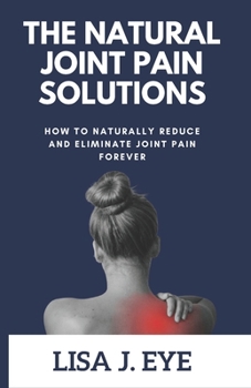 The Natural Joint Pain Solutions: How to Naturally Reduce and Eliminate Joint Pain Forever