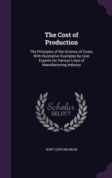 The Cost of Production: The Principles of the Science of Costs, With Illustrative Examples by Cost Experts for Various Lines of Manufacturing Industry