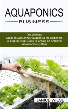 Paperback Aquaponics Business: A Step-by-step Guide to Create an Amazing Aquaponics System (The Ultimate Guide to Mastering Aquaponics for Beginners) Book