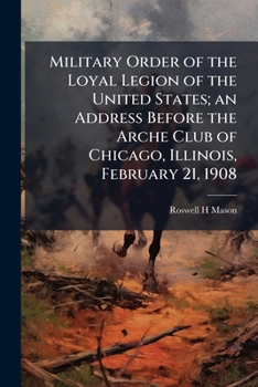 Military Order of the Loyal Legion of the United States; An Address Before the Arche Club of Chicago, Illinois, February 21, 1908