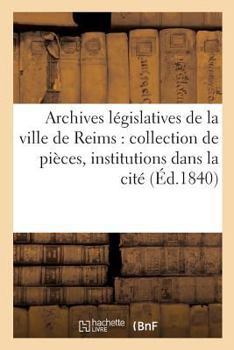Archives La(c)Gislatives de La Ville de Reims: Collection de Pia]ces Ina(c)Dites Pouvant Servir a Tome 1-2: L'Histoire Des Institutions Dans L'Inta(c)Rieur de La Cita(c). Appendice Au Vol. Des Coutume