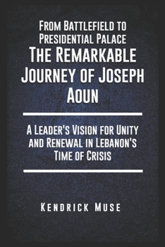 From Battlefield to Presidential Palace: The Remarkable Journey of Joseph Aoun: A Leader's Vision for Unity and Renewal in Lebanon's Time of Crisis