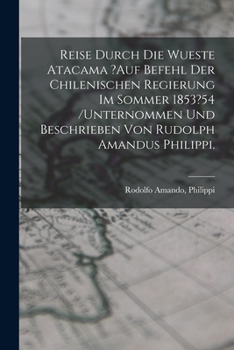 Reise Durch Die Wueste Atacama ?auf Befehl Der Chilenischen Regierung Im Sommer 1853?54 /unternommen Und Beschrieben Von Rudolph Amandus Philippi.