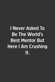 I Never Asked To Be The World's Best Mentor But Here I Am Crushing It.: Lined Notebook / Journal / Diary / Calendar / Planner / Sketchbook / Gift, 108 blank Pages, 6x9, Matte Finish