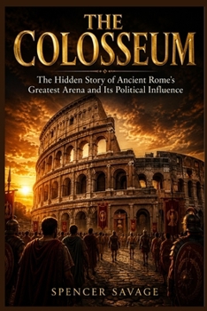 THE COLOSSEUM: The Hidden Story of Ancient Rome's Greatest Arena and Its Political Influence