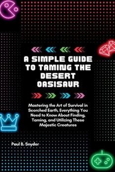 A simple Guide to Taming the desert Oasisaur: Mastering the Art of Survival in Scorched Earth, Everything You Need to Know About Finding, Taming, and