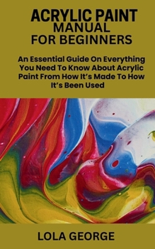Paperback Acrylic Paint Manual for Beginners: An Essential Guide On Everything You Need To Know About Acrylic Paint From How It's Made To How It's Been Used Book