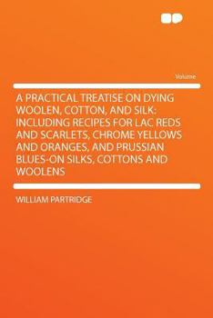 A Practical Treatise on Dying Woolen, Cotton, and Silk: Including Recipes for Lac Reds and Scarlets, Chrome Yellows and Oranges, and Prussian Blues-on Silks, Cottons and Woolens