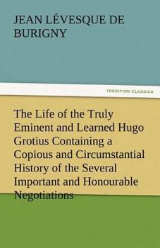 Paperback The Life of the Truly Eminent and Learned Hugo Grotius Containing a Copious and Circumstantial History of the Several Important and Honourable Negotia Book