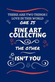 There Are Two Things I Love In This World One Is Fine Art Collecting The Other Isn't You: Perfect Gag Gift For A Lover Of Fine Art Collecting | Blank ... Humour and Banter | Xmas | Secret Santa |