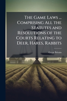The Game Laws ... Comprising All the Statutes and Resolutions of the Courts Relating to Deer, Hares, Rabbits ...