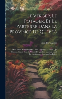 Le Verger, Le Potager, Et Le Parterre Dans La Province De Québec: Ou, Culture Raisonnée Des Fruits, Légumes, Et Fleurs Qui Peuvent Réussir Sous Le Cli