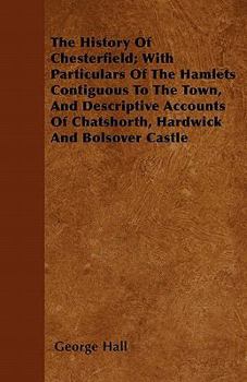 The History of Chesterfield; With Particulars of the Hamlets Contiguous to the Town, and Descriptive Accounts of Chatshorth, Hardwick and Bolsover Castle