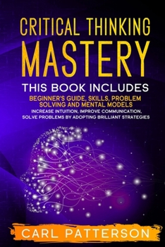 Paperback Critical Thinking Mastery: This book includes Beginner's Guide, Skills, Problem Solving and Mental Models. Increase Intuition, Improve Communicat Book