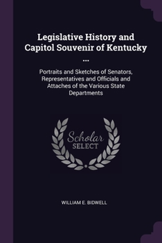 Legislative History and Capitol Souvenir of Kentucky ...: Portraits and Sketches of Senators, Representatives and Officials and Attaches of the Various State Departments ...