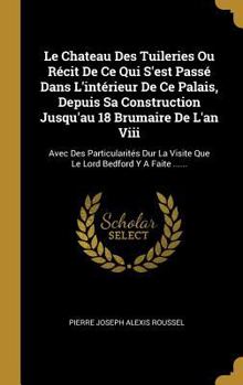 Le Chateau Des Tuileries Ou R�cit de Ce Qui s'Est Pass� Dans l'Int�rieur de Ce Palais, Depuis Sa Construction Jusqu'au 18 Brumaire de l'An VIII: Avec Des Particularit�s Dur La Visite Que Le Lord Bedfo