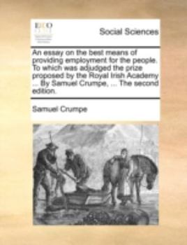 An essay on the best means of providing employment for the people. To which was adjudged the prize proposed by the Royal Irish Academy ... By Samuel Crumpe, ... The second edition.