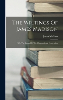 The Writings Of James Madison: 1787. The Journal Of The Constitutional Convention