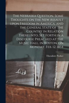 The Nebraska Question: Some Thoughts on the New Assult Upon Freedom in America, and the General State of the Country in Relation Thereunto, Set Forth ... on Monday, Feb, 12, 1854