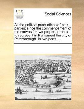 All the political productions of both parties; since the commencement of the canvas for two proper persons to represent in Parliament the city of Peterborough. In two parts. ...
