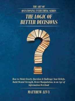 The Logic of Better Decisions: How to Think Clearly, Question & Challenge Your Beliefs, Build Mental Strength, Resist Manipulation, in an Age of ... Overload (The Art of Questioning Everything)