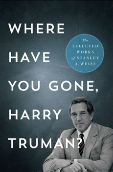 Where Have You Gone, Harry Truman?: The Selected Works of Stanley A. Weiss