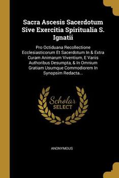 Sacra Ascesis Sacerdotum Sive Exercitia Spiritualia S. Ignatii: Pro Octiduana Recollectione Ecclesiasticorum Et Sacerdotum In & Extra Curam Animarum Viventium, E Variis Authoribus Desumpta, & In Omniu