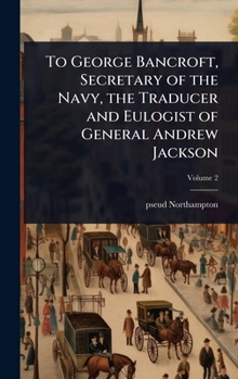 To George Bancroft, Secretary of the Navy, the Traducer and Eulogist of General Andrew Jackson