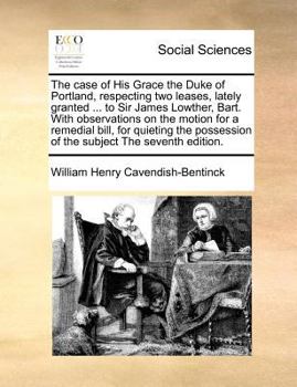 The Case of His Grace the Duke of Portland, Respecting Two Leases, Lately Granted by the Lords of the Treasury, to Sir James Lowther, Bart