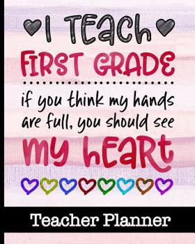 I Teach First Grade If You Think My Hands Are Full You Should See My Heart - Teacher Planner : Ultimate 1st Grade Teacher Planner with Cute Cover Design - Get Organized and Keep Class Information All