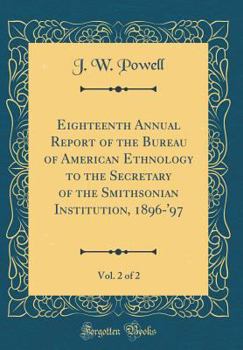 Eighteenth Annual Report of the Bureau of American Ethnology to the Secretary of the Smithsonian Institution, 1896-'97, Vol. 2 of 2 (Classic Reprint)