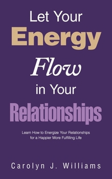 Let Your Energy Flow in Your Relationships: Learn How to Energize Your Relationships for a Happier More Fulfilling Life