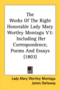 The Works of the Right Honourable Lady Mary Wortley Montagu, Vol. 3 of 5: Including Her Correspondence, Poems, and Essays