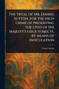 The Tryal of Mr. Daniel Sutton, for the High Crime of Preserving the Lives of His Majesty's Liege Subjects, by Means of Inoculation